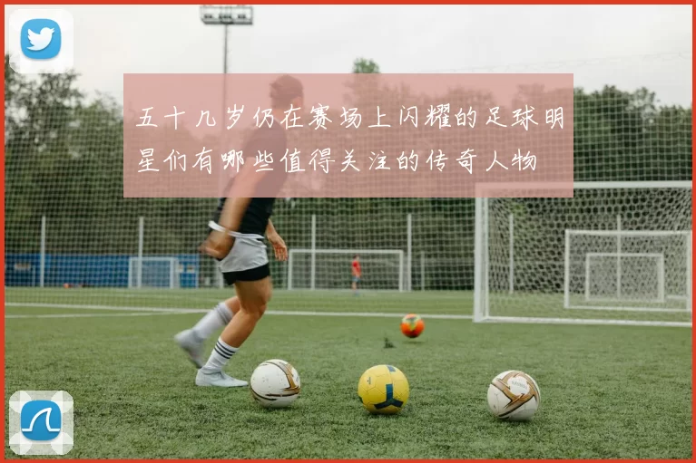五十几岁仍在赛场上闪耀的足球明星们有哪些值得关注的传奇人物