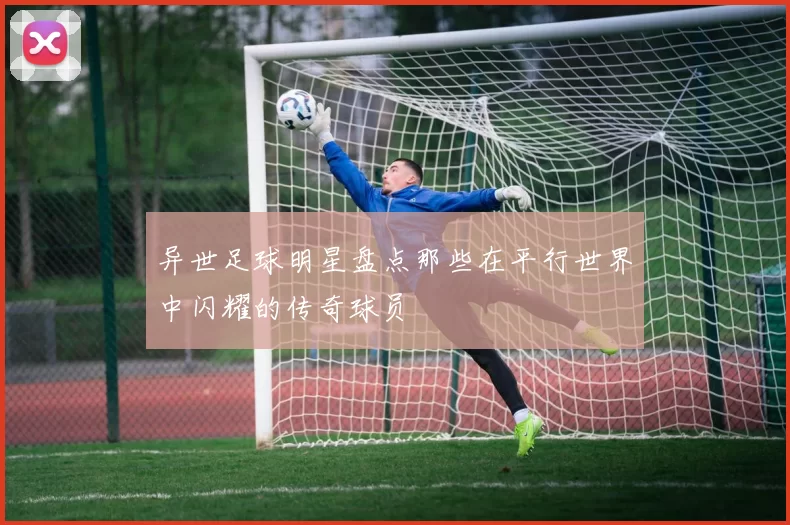 异世足球明星盘点那些在平行世界中闪耀的传奇球员