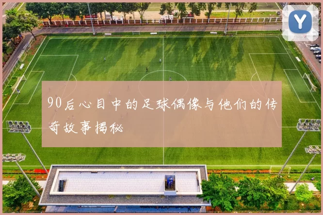 90后心目中的足球偶像与他们的传奇故事揭秘