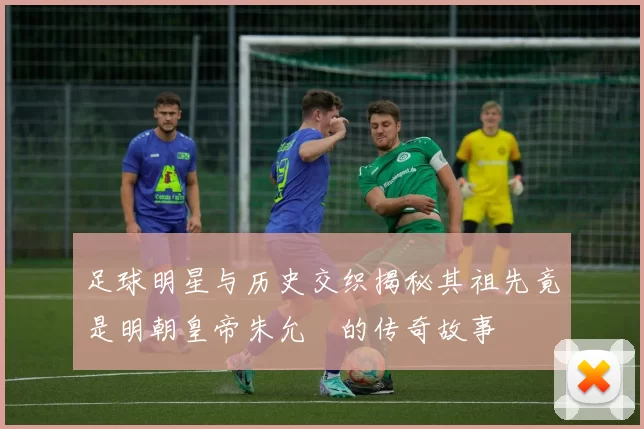 足球明星与历史交织揭秘其祖先竟是明朝皇帝朱允炆的传奇故事