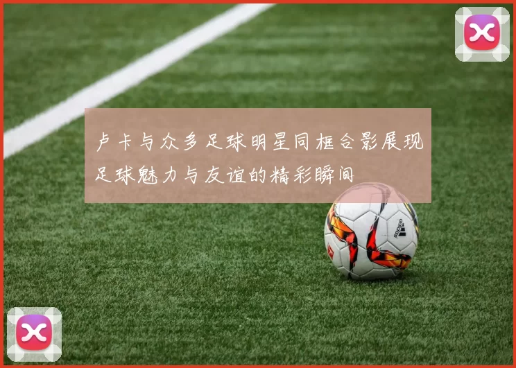卢卡与众多足球明星同框合影展现足球魅力与友谊的精彩瞬间