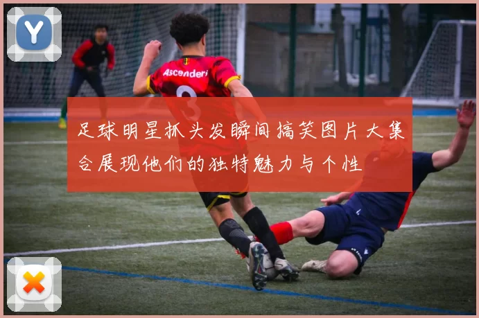 足球明星抓头发瞬间搞笑图片大集合展现他们的独特魅力与个性