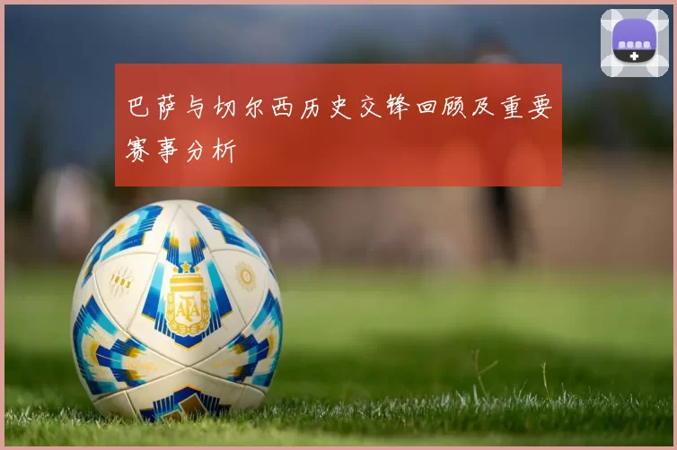 巴萨与切尔西历史交锋回顾及重要赛事分析