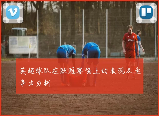 英超球队在欧冠赛场上的表现及竞争力分析
