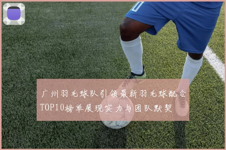 广州羽毛球队引领最新羽毛球配合TOP10榜单展现实力与团队默契