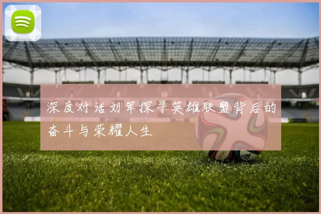 深度对话刘军探寻英雄联盟背后的奋斗与荣耀人生