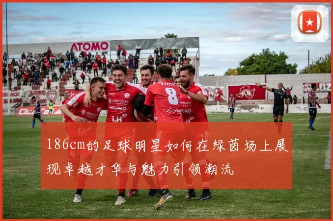 186cm的足球明星如何在绿茵场上展现卓越才华与魅力引领潮流
