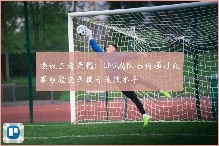热议王者荣耀：LNG战队如何通过比赛经验变革提升竞技水平