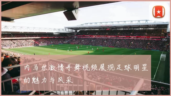内马尔激情手舞视频展现足球明星的魅力与风采