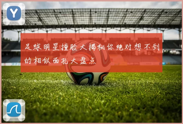 足球明星撞脸大揭秘你绝对想不到的相似面孔大盘点