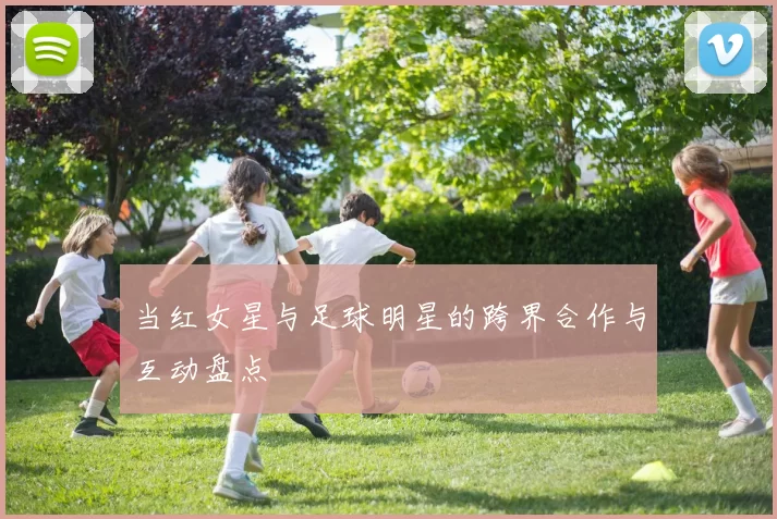当红女星与足球明星的跨界合作与互动盘点